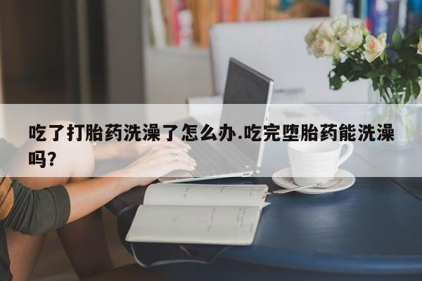 米非司酮哪个网上药店吃了打胎药洗澡了怎么办.吃完堕胎药能洗澡吗？