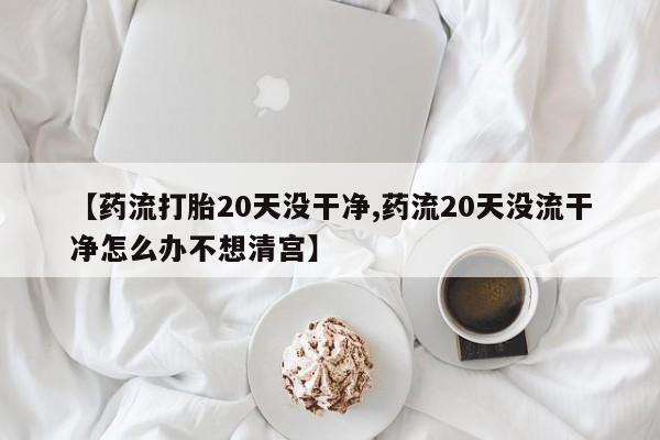 米非司酮哪个网上药店【药流打胎20天没干净,药流20天没流干净怎么办不想清宫】