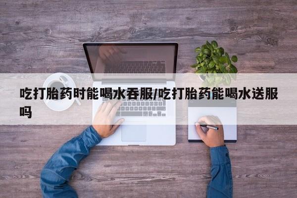 米非司酮哪个网上药店吃打胎药时能喝水吞服/吃打胎药能喝水送服吗