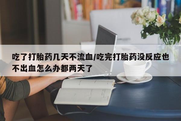 米非司酮哪个网上药店吃了打胎药几天不流血/吃完打胎药没反应也不出血怎么办都两天了