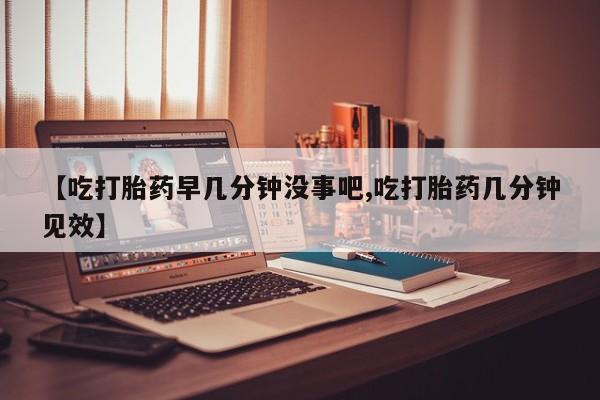 米非司酮哪个网上药店【吃打胎药早几分钟没事吧,吃打胎药几分钟见效】