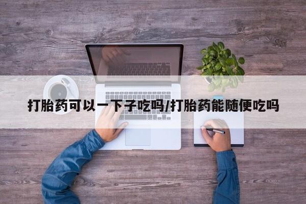 米非司酮哪个网上药店打胎药可以一下子吃吗/打胎药能随便吃吗