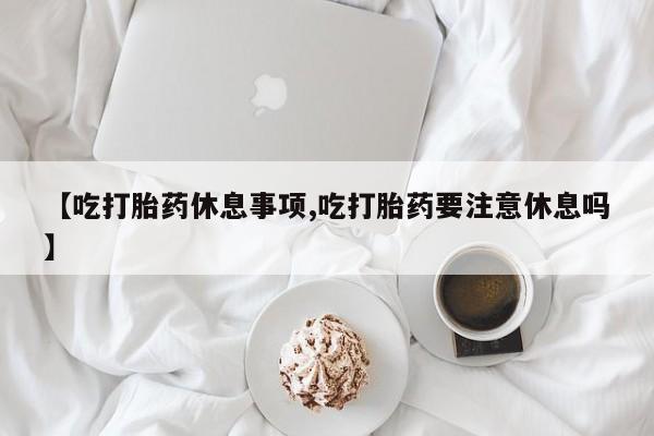 米非司酮哪个网上药店【吃打胎药休息事项,吃打胎药要注意休息吗】