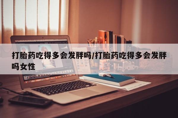 米非司酮哪个网上药店打胎药吃得多会发胖吗/打胎药吃得多会发胖吗女性