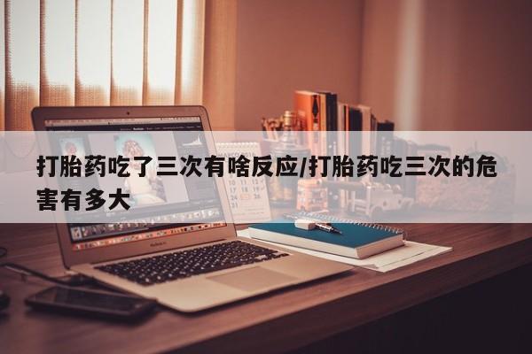 米非司酮哪个网上药店打胎药吃了三次有啥反应/打胎药吃三次的危害有多大