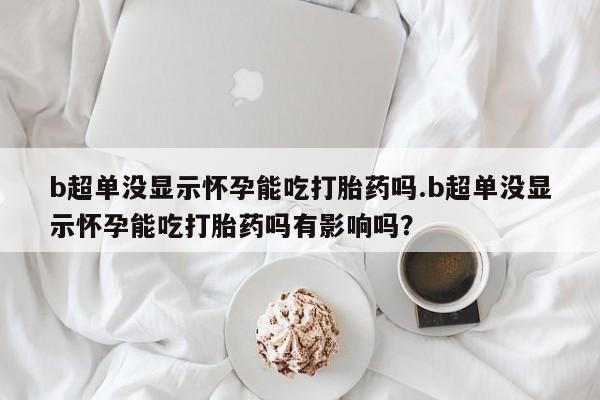 米非司酮哪个网上药店b超单没显示怀孕能吃打胎药吗.b超单没显示怀孕能吃打胎药吗有影响吗？