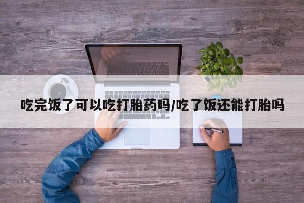 米非司酮哪个网上药店吃完饭了可以吃打胎药吗/吃了饭还能打胎吗