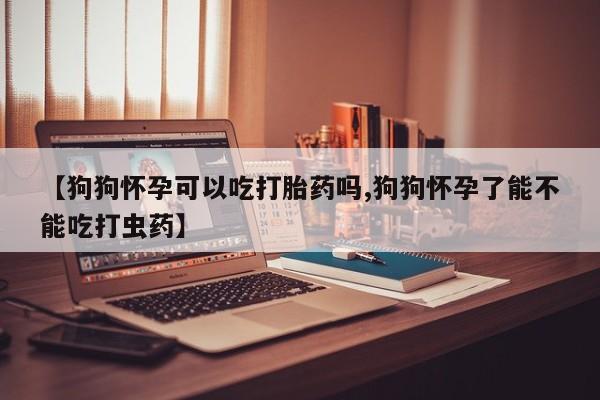 米非司酮哪个网上药店【狗狗怀孕可以吃打胎药吗,狗狗怀孕了能不能吃打虫药】
