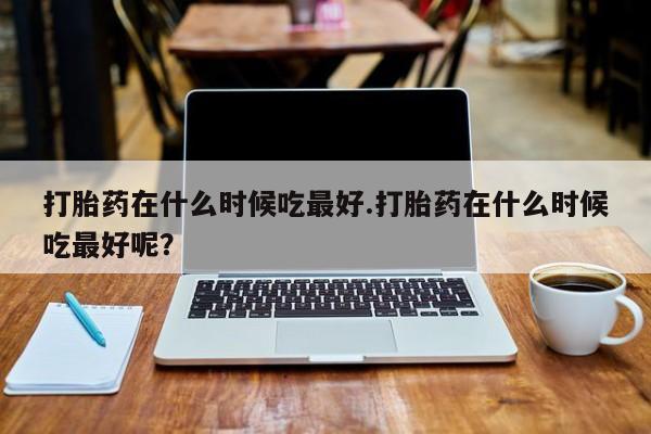 米非司酮哪个网上药店打胎药在什么时候吃最好.打胎药在什么时候吃最好呢？