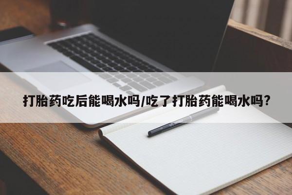 米非司酮哪个网上药店打胎药吃后能喝水吗/吃了打胎药能喝水吗?