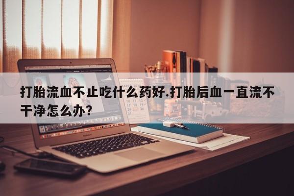 米非司酮哪个网上药店打胎流血不止吃什么药好.打胎后血一直流不干净怎么办？