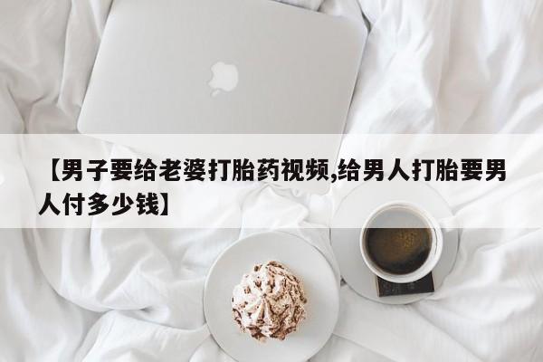 米非司酮哪个网上药店【男子要给老婆打胎药视频,给男人打胎要男人付多少钱】