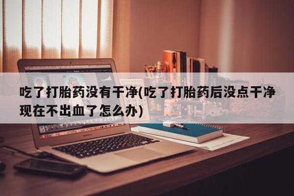 米非司酮哪个网上药店吃了打胎药没有干净(吃了打胎药后没点干净现在不出血了怎么办)