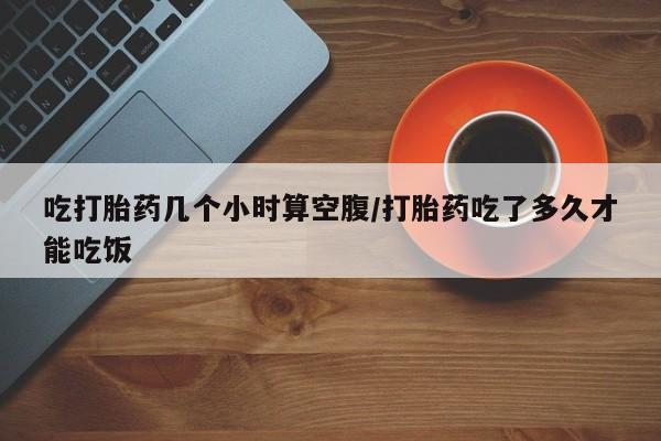 米非司酮哪个网上药店吃打胎药几个小时算空腹/打胎药吃了多久才能吃饭