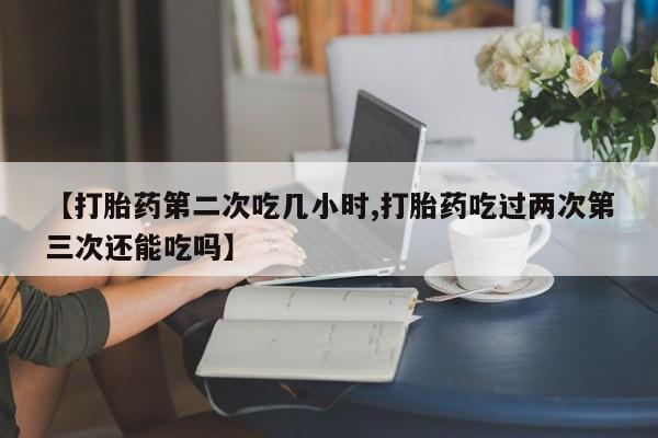 米非司酮哪个网上药店【打胎药第二次吃几小时,打胎药吃过两次第三次还能吃吗】