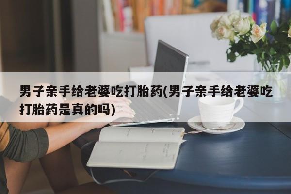 米非司酮哪个网上药店男子亲手给老婆吃打胎药(男子亲手给老婆吃打胎药是真的吗)