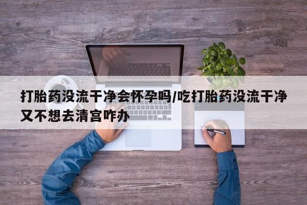 米非司酮哪个网上药店打胎药没流干净会怀孕吗/吃打胎药没流干净又不想去清宫咋办