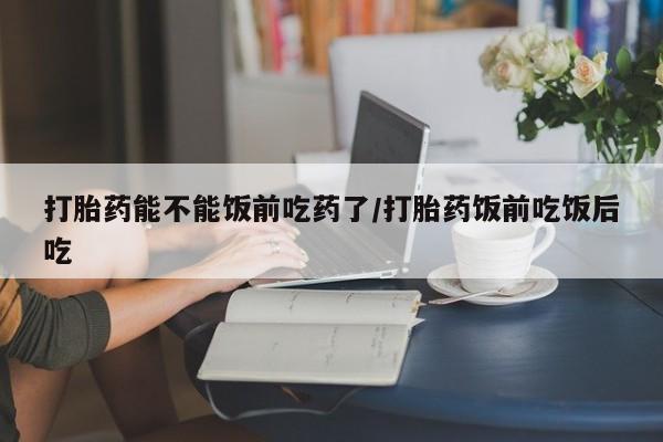 米非司酮哪个网上药店打胎药能不能饭前吃药了/打胎药饭前吃饭后吃