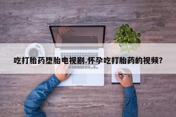 米非司酮哪个网上药店吃打胎药堕胎电视剧.怀孕吃打胎药的视频？