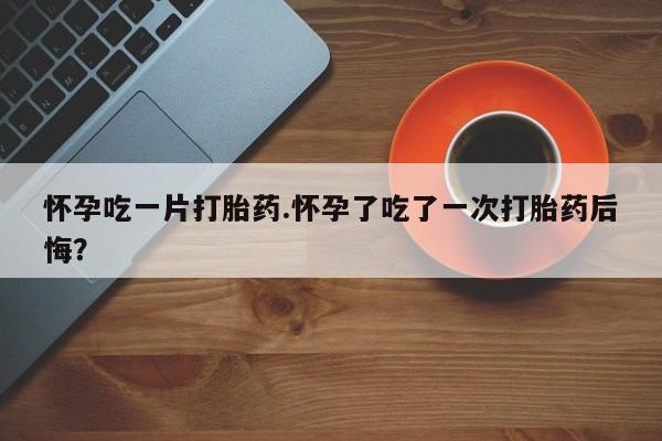 米非司酮哪个网上药店怀孕吃一片打胎药.怀孕了吃了一次打胎药后悔？