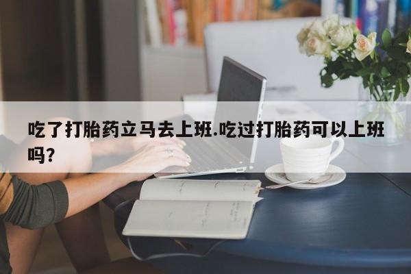 米非司酮哪个网上药店吃了打胎药立马去上班.吃过打胎药可以上班吗？