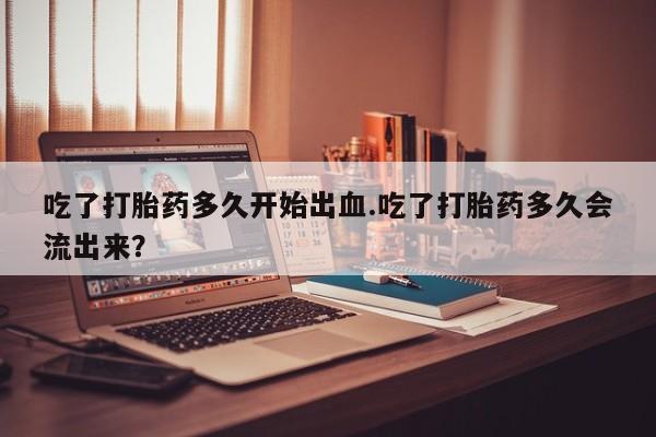米非司酮哪个网上药店吃了打胎药多久开始出血.吃了打胎药多久会流出来？