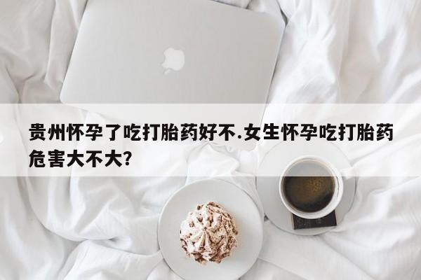 米非司酮哪个网上药店贵州怀孕了吃打胎药好不.女生怀孕吃打胎药危害大不大？