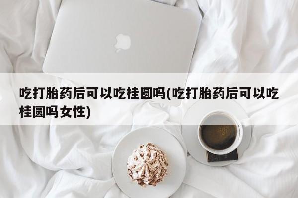 米非司酮哪个网上药店吃打胎药后可以吃桂圆吗(吃打胎药后可以吃桂圆吗女性)