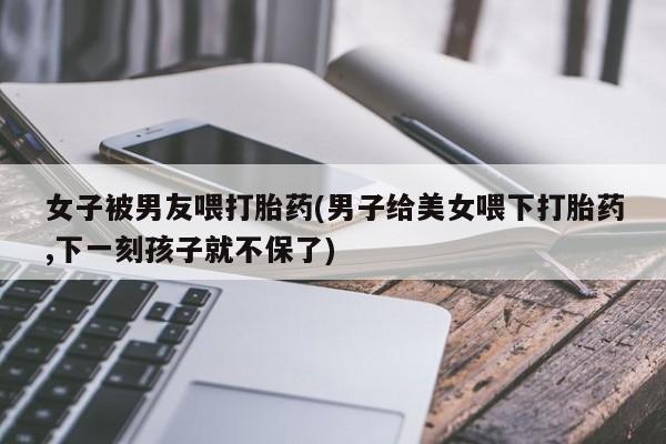 米非司酮哪个网上药店女子被男友喂打胎药(男子给美女喂下打胎药,下一刻孩子就不保了)