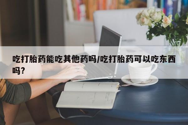 米非司酮哪个网上药店吃打胎药能吃其他药吗/吃打胎药可以吃东西吗?