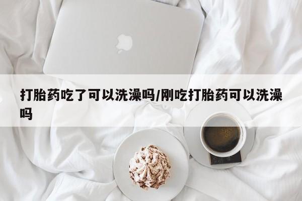 米非司酮哪个网上药店打胎药吃了可以洗澡吗/刚吃打胎药可以洗澡吗