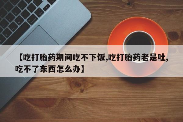 米非司酮哪个网上药店【吃打胎药期间吃不下饭,吃打胎药老是吐,吃不了东西怎么办】