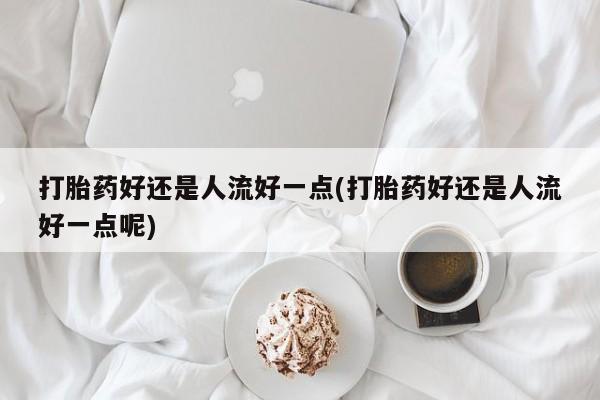 米非司酮哪个网上药店打胎药好还是人流好一点(打胎药好还是人流好一点呢)