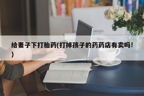 米非司酮哪个网上药店给妻子下打胎药(打掉孩子的药药店有卖吗!)