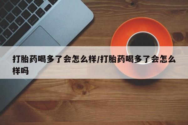 米非司酮哪个网上药店打胎药喝多了会怎么样/打胎药喝多了会怎么样吗