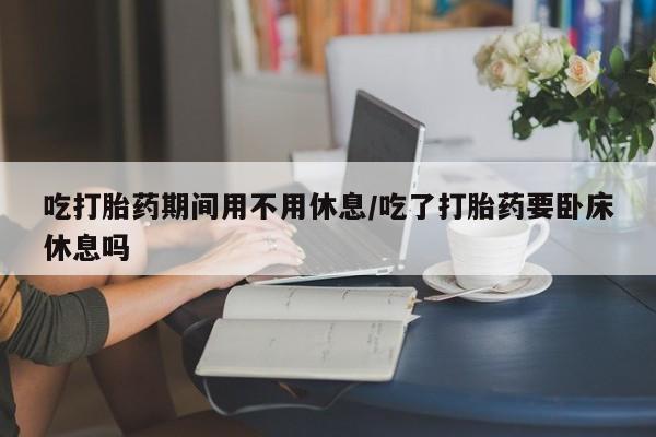 米非司酮哪个网上药店吃打胎药期间用不用休息/吃了打胎药要卧床休息吗