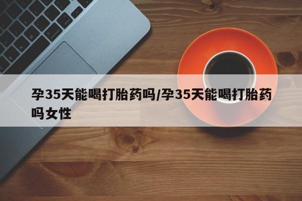 米非司酮哪个网上药店孕35天能喝打胎药吗/孕35天能喝打胎药吗女性