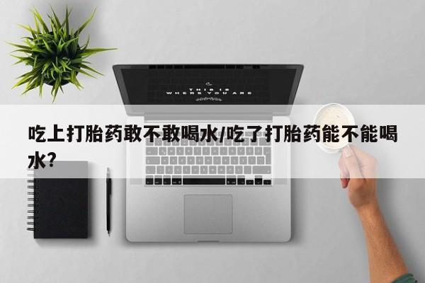 米非司酮哪个网上药店吃上打胎药敢不敢喝水/吃了打胎药能不能喝水?