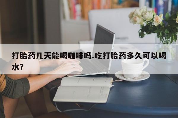 米非司酮哪个网上药店打胎药几天能喝咖啡吗.吃打胎药多久可以喝水？