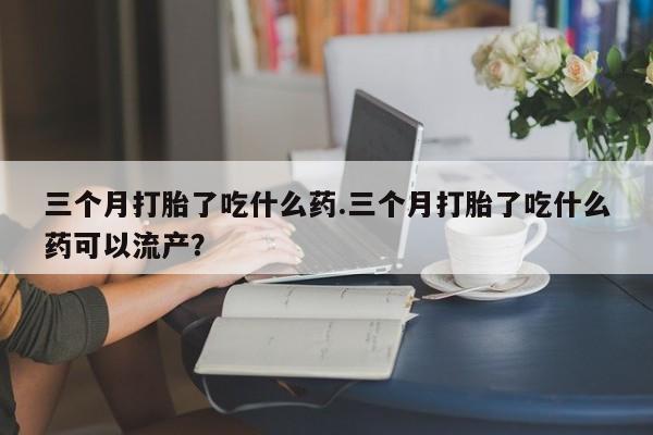 米非司酮哪个网上药店三个月打胎了吃什么药.三个月打胎了吃什么药可以流产？