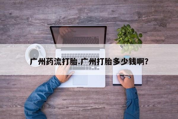 米非司酮哪个网上药店广州药流打胎.广州打胎多少钱啊？