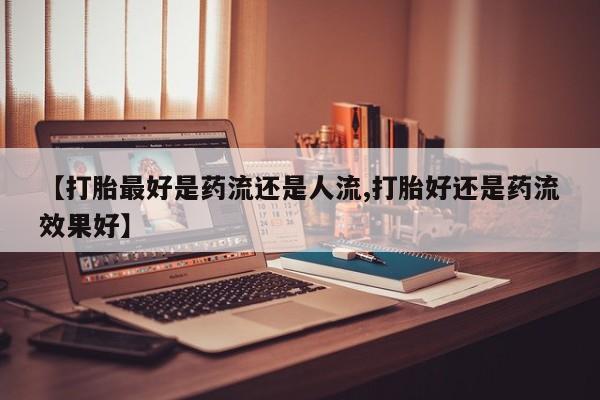 米非司酮哪个网上药店【打胎最好是药流还是人流,打胎好还是药流效果好】