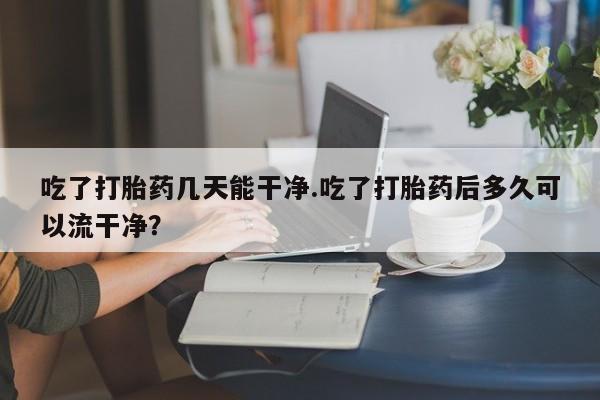 米非司酮哪个网上药店吃了打胎药几天能干净.吃了打胎药后多久可以流干净？
