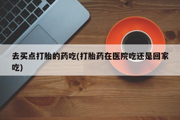 米非司酮哪个网上药店去买点打胎的药吃(打胎药在医院吃还是回家吃)