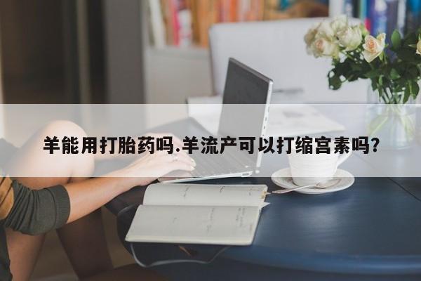 米非司酮哪个网上药店羊能用打胎药吗.羊流产可以打缩宫素吗？