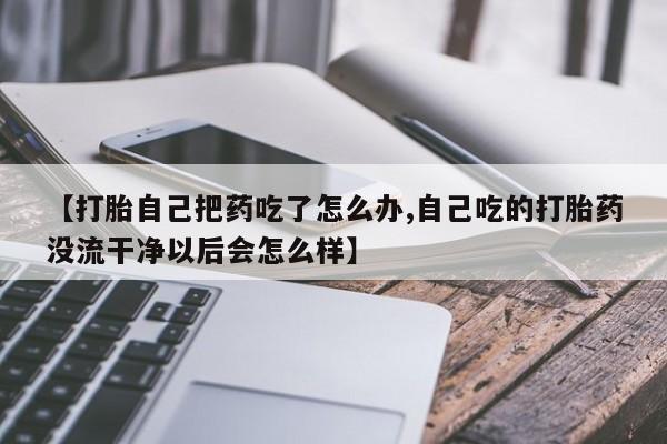 米非司酮哪个网上药店【打胎自己把药吃了怎么办,自己吃的打胎药没流干净以后会怎么样】