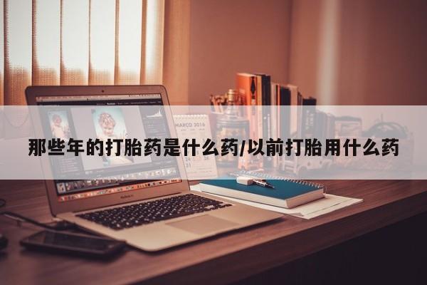 米非司酮哪个网上药店那些年的打胎药是什么药/以前打胎用什么药