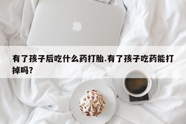 米非司酮哪个网上药店有了孩子后吃什么药打胎.有了孩子吃药能打掉吗？