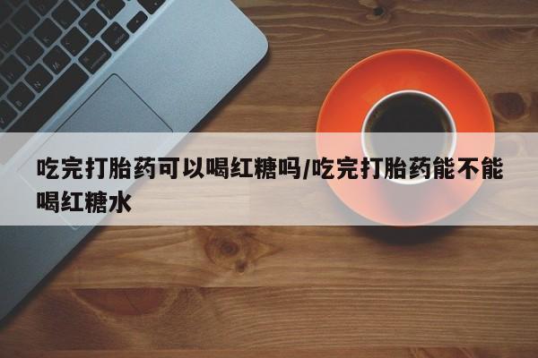 米非司酮哪个网上药店吃完打胎药可以喝红糖吗/吃完打胎药能不能喝红糖水
