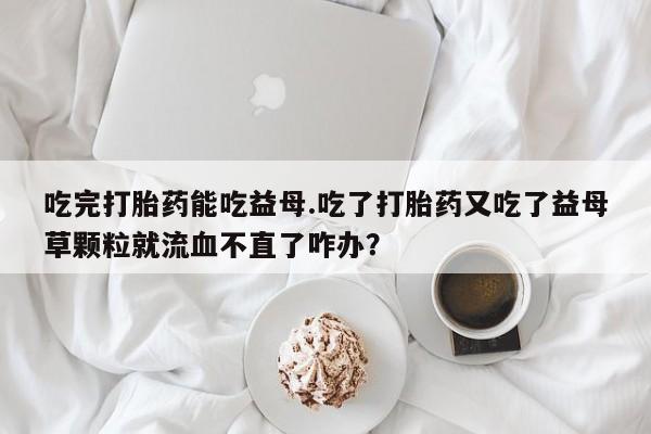 米非司酮哪个网上药店吃完打胎药能吃益母.吃了打胎药又吃了益母草颗粒就流血不直了咋办？